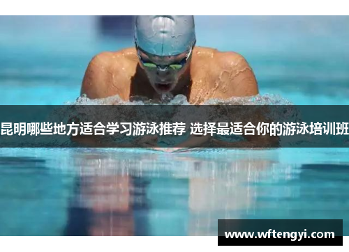 昆明哪些地方适合学习游泳推荐 选择最适合你的游泳培训班